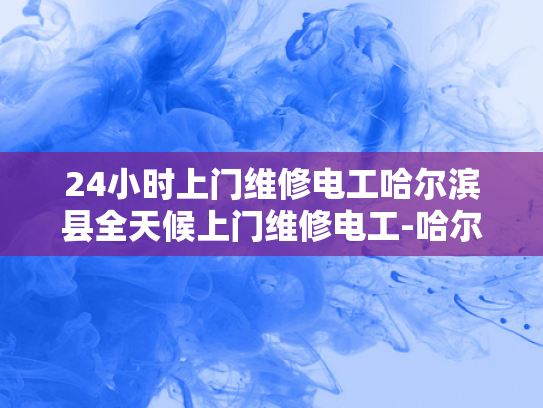 24小时上门维修电工哈尔滨县全天候上门维修电工-哈尔滨县24小时上门维修电工服务