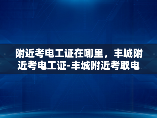 附近考电工证在哪里，丰城附近考电工证-丰城附近考取电工证的指南