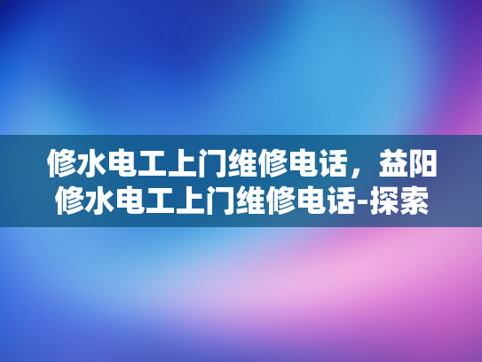 修水电工上门维修电话，益阳修水电工上门维修电话-探索专业电工服务，益阳与修水地区的上门维修电话