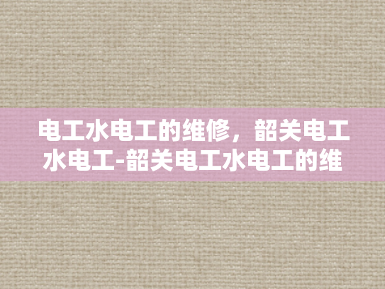 电工水电工的维修，韶关电工水电工-韶关电工水电工的维修服务