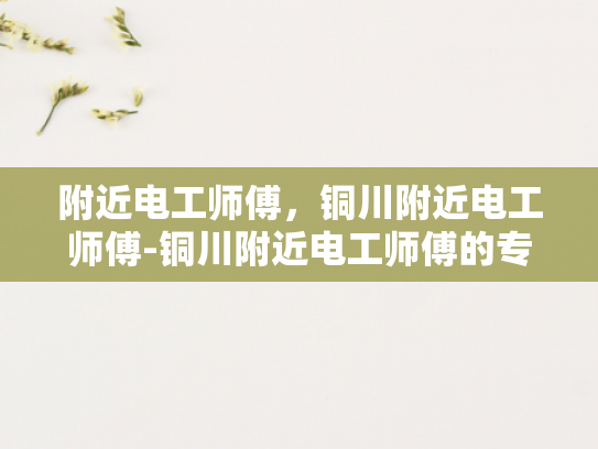 附近电工师傅，铜川附近电工师傅-铜川附近电工师傅的专业技能与服务
