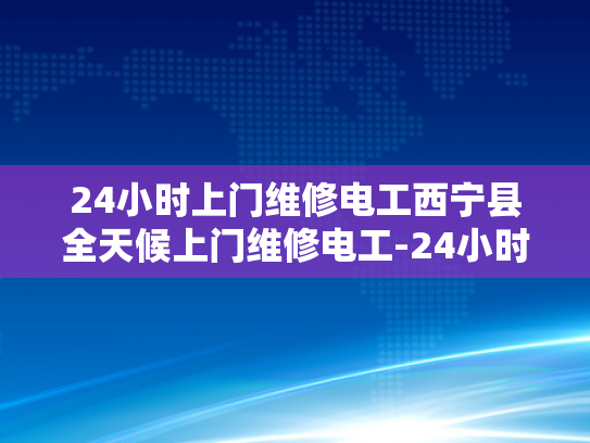 24小时上门维修电工西宁县全天候上门维修电工-24小时上门维修电工西宁县全天候服务