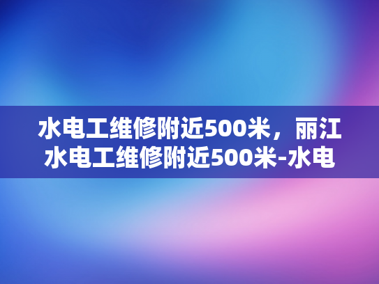 水电工维修附近500米，丽江水电工维修附近500米-水电工维修服务在丽江的便捷之道