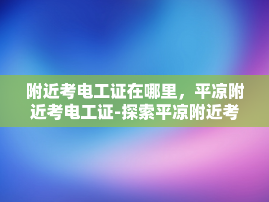 附近考电工证在哪里，平凉附近考电工证-探索平凉附近考取电工证的便捷途径