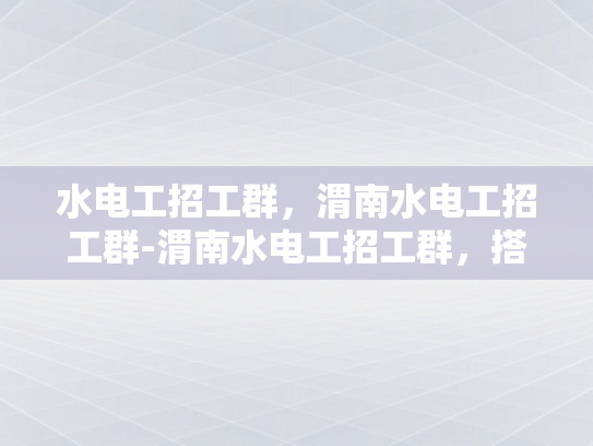 水电工招工群，渭南水电工招工群-渭南水电工招工群，搭建桥梁，助力就业