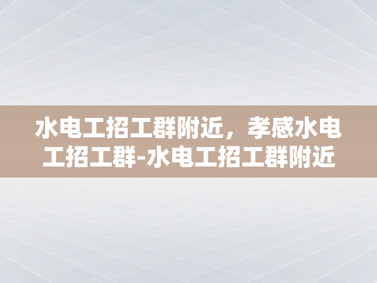 水电工招工群附近，孝感水电工招工群-水电工招工群附近，孝感水电工招工群