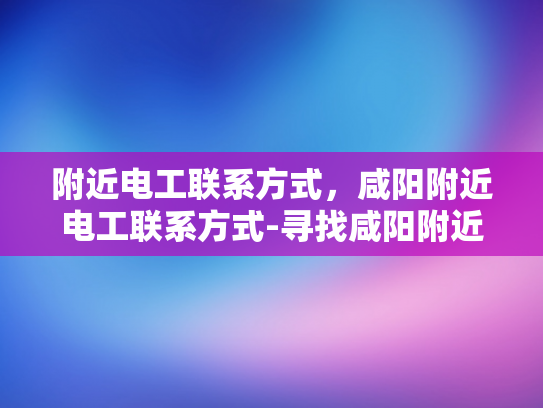 附近电工联系方式，咸阳附近电工联系方式-寻找咸阳附近电工的实用指南