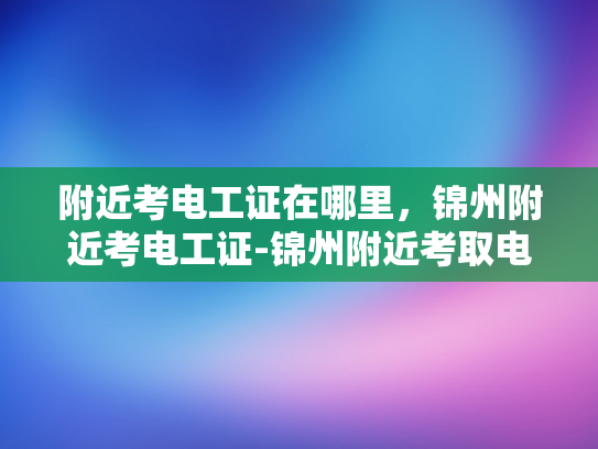 附近考电工证在哪里，锦州附近考电工证-锦州附近考取电工证的指南