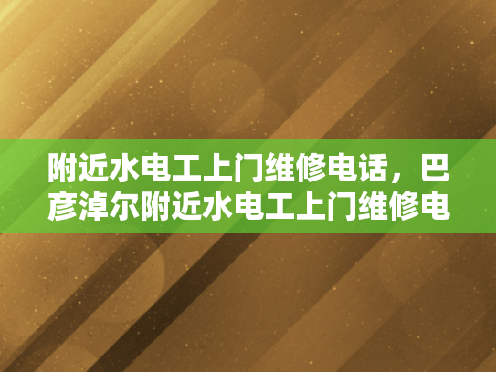 附近水电工上门维修电话，巴彦淖尔附近水电工上门维修电话-巴彦淖尔市附近水电工上门维修服务指南