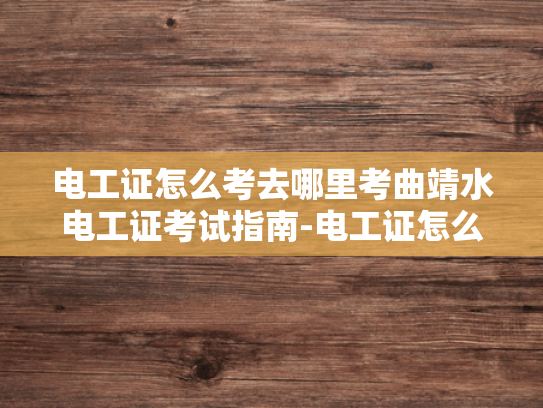 电工证怎么考去哪里考曲靖水电工证考试指南-电工证怎么考？曲靖水电工证考试指南