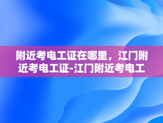 附近考电工证在哪里，江门附近考电工证-江门附近考电工证指南