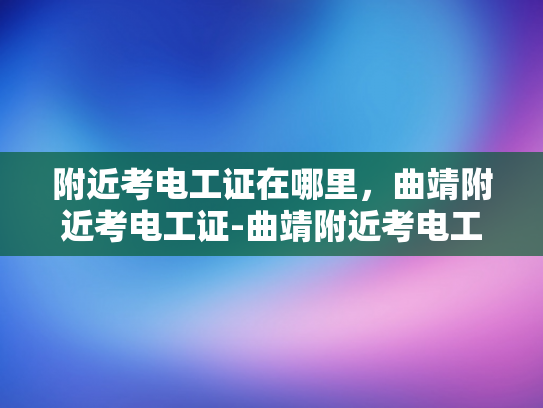 附近考电工证在哪里，曲靖附近考电工证-曲靖附近考电工证的指南