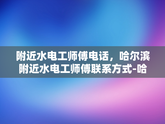 附近水电工师傅电话，哈尔滨附近水电工师傅联系方式-哈尔滨附近水电工师傅联系方式