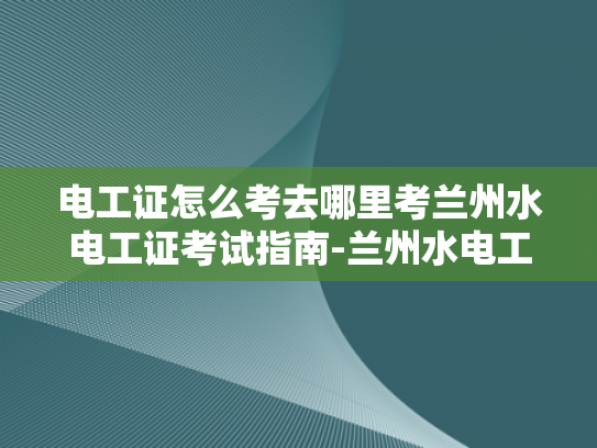 电工证怎么考去哪里考兰州水电工证考试指南-兰州水电工证考试指南，如何准备并成功考取电工证