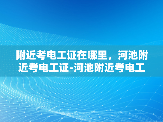 附近考电工证在哪里，河池附近考电工证-河池附近考电工证指南