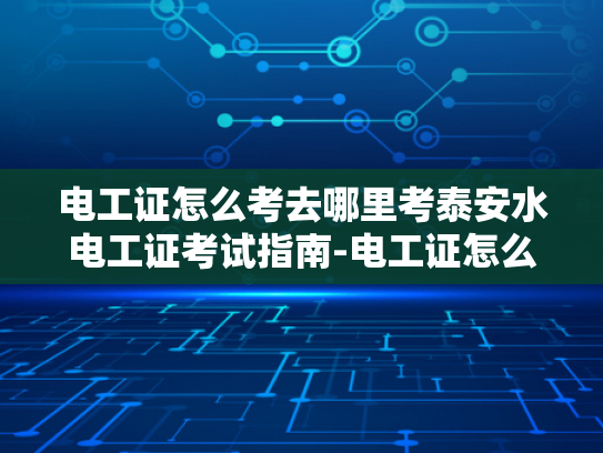 电工证怎么考去哪里考泰安水电工证考试指南-电工证怎么考去哪里考泰安水电工证考试指南