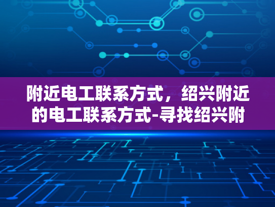 附近电工联系方式，绍兴附近的电工联系方式-寻找绍兴附近电工的实用指南