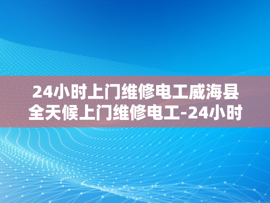 24小时上门维修电工威海县全天候上门维修电工-24小时上门维修电工威海县全天候服务