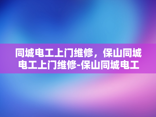 同城电工上门维修，保山同城电工上门维修-保山同城电工上门维修服务，便捷、高效、安全