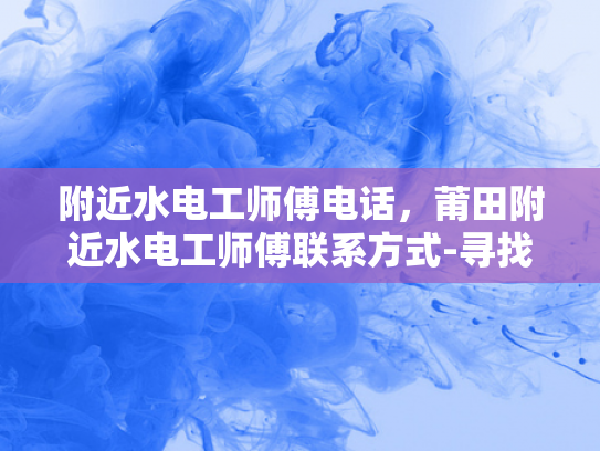 附近水电工师傅电话，莆田附近水电工师傅联系方式-寻找莆田附近水电工师傅的实用指南