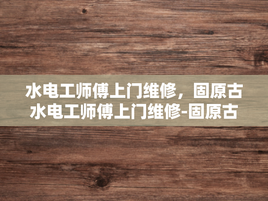 水电工师傅上门维修，固原古水电工师傅上门维修-固原古水电工师傅上门维修，传承技艺，服务社区