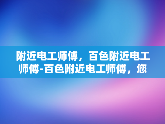 附近电工师傅，百色附近电工师傅-百色附近电工师傅，您身边的电力守护者