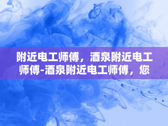 附近电工师傅，酒泉附近电工师傅-酒泉附近电工师傅，您的可靠电力守护者