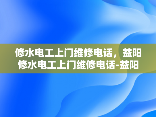 修水电工上门维修电话，益阳修水电工上门维修电话-益阳修水电工上门维修服务