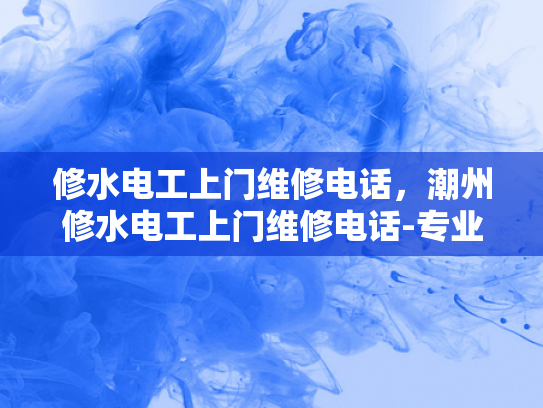 修水电工上门维修电话，潮州修水电工上门维修电话-专业电工服务，确保您的家居安全