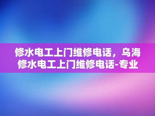 修水电工上门维修电话，乌海修水电工上门维修电话-专业电工服务，快速响应维修