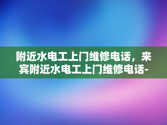 附近水电工上门维修电话，来宾附近水电工上门维修电话-紧急维修，附近水电工上门服务