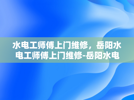 水电工师傅上门维修，岳阳水电工师傅上门维修-岳阳水电工师傅上门维修服务
