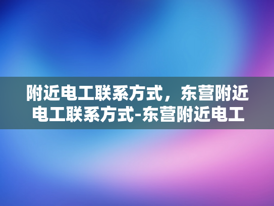 附近电工联系方式，东营附近电工联系方式-东营附近电工联系方式大全