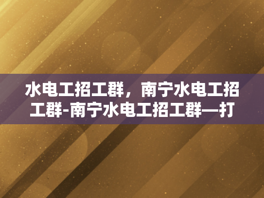 水电工招工群，南宁水电工招工群-南宁水电工招工群—打造高效就业桥梁