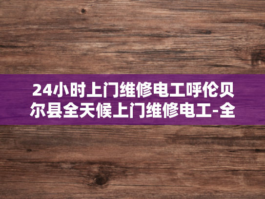24小时上门维修电工呼伦贝尔县全天候上门维修电工-全天候服务，呼伦贝尔县24小时上门维修电工