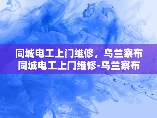 同城电工上门维修，乌兰察布同城电工上门维修-乌兰察布同城电工上门维修服务