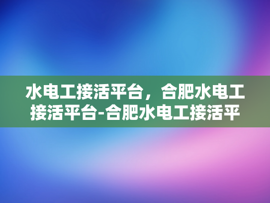 水电工接活平台，合肥水电工接活平台-合肥水电工接活平台，高效匹配与服务升级