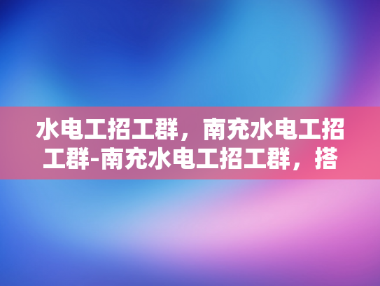水电工招工群，南充水电工招工群-南充水电工招工群，搭建就业桥梁，促进行业交流