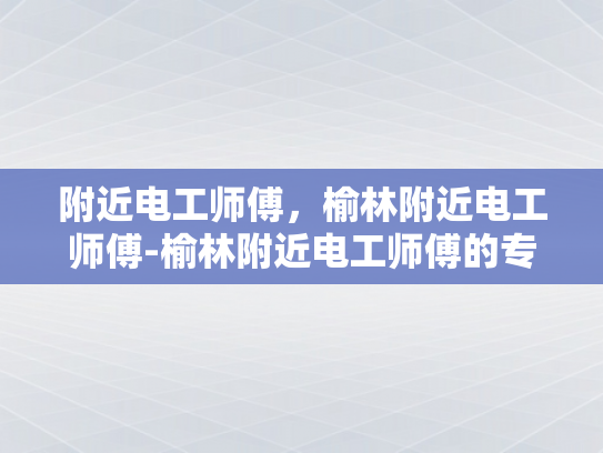 附近电工师傅，榆林附近电工师傅-榆林附近电工师傅的专业技能与服务
