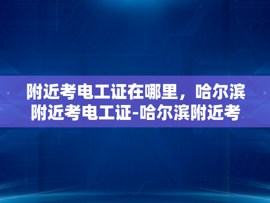 附近考电工证在哪里，哈尔滨附近考电工证-哈尔滨附近考电工证的地点指南