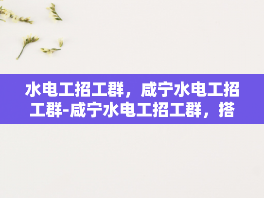 水电工招工群，咸宁水电工招工群-咸宁水电工招工群，搭建高效就业桥梁