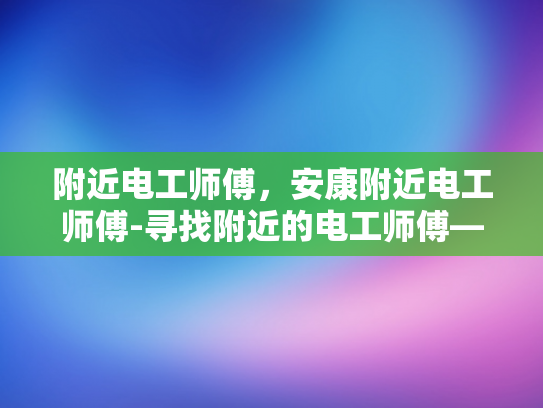 附近电工师傅，安康附近电工师傅-寻找附近的电工师傅—安康地区电工服务指南