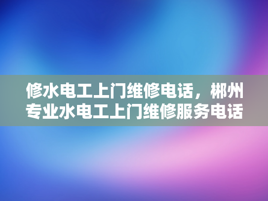 修水电工上门维修电话，郴州专业水电工上门维修服务电话-专业水电工上门维修服务，确保您的水电问题得到及时解决