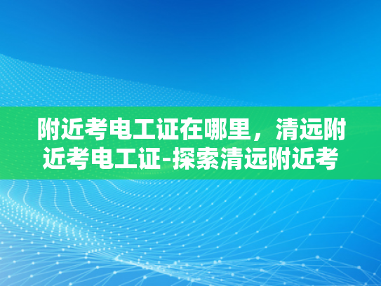附近考电工证在哪里，清远附近考电工证-探索清远附近考取电工证的便捷途径