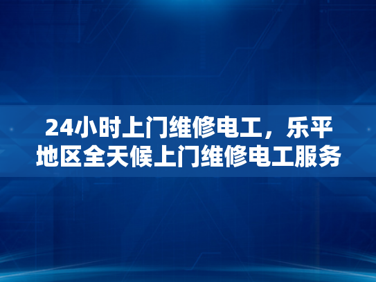 24小时上门维修电工，乐平地区全天候上门维修电工服务-全天候服务，乐平地区24小时上门维修电工