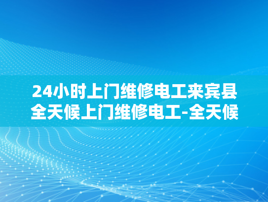 24小时上门维修电工来宾县全天候上门维修电工-全天候服务，宾县24小时上门维修电工