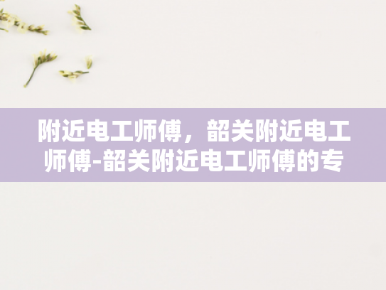 附近电工师傅，韶关附近电工师傅-韶关附近电工师傅的专业技能与服务