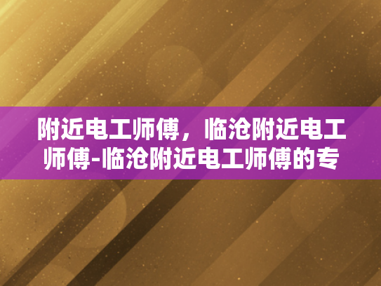 附近电工师傅，临沧附近电工师傅-临沧附近电工师傅的专业技能与服务