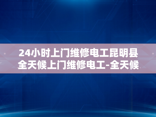24小时上门维修电工昆明县全天候上门维修电工-全天候服务，24小时上门维修电工昆明县