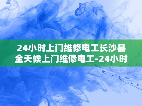 24小时上门维修电工长沙县全天候上门维修电工-24小时上门维修电工—长沙县全天候服务